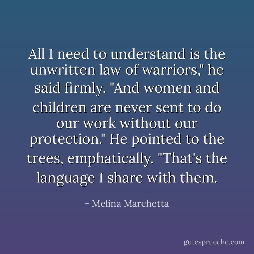 All I need to understand is the unwritten law of warriors," he said firmly. "And women and children are never sent to do our work without our protection." He pointed to the trees, emphatically. "That's the language I share with them. - Melina Marchetta