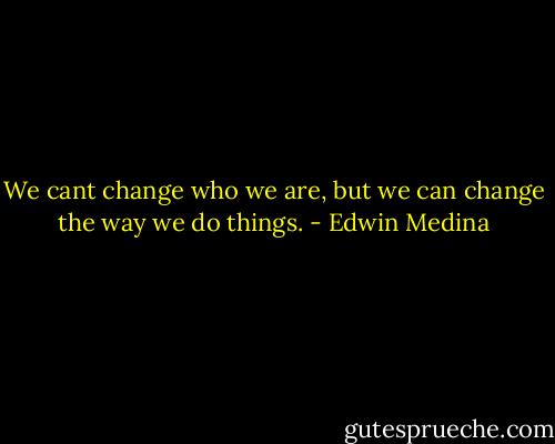 We cant change who we are, but we can change the way we do things. - Edwin Medina