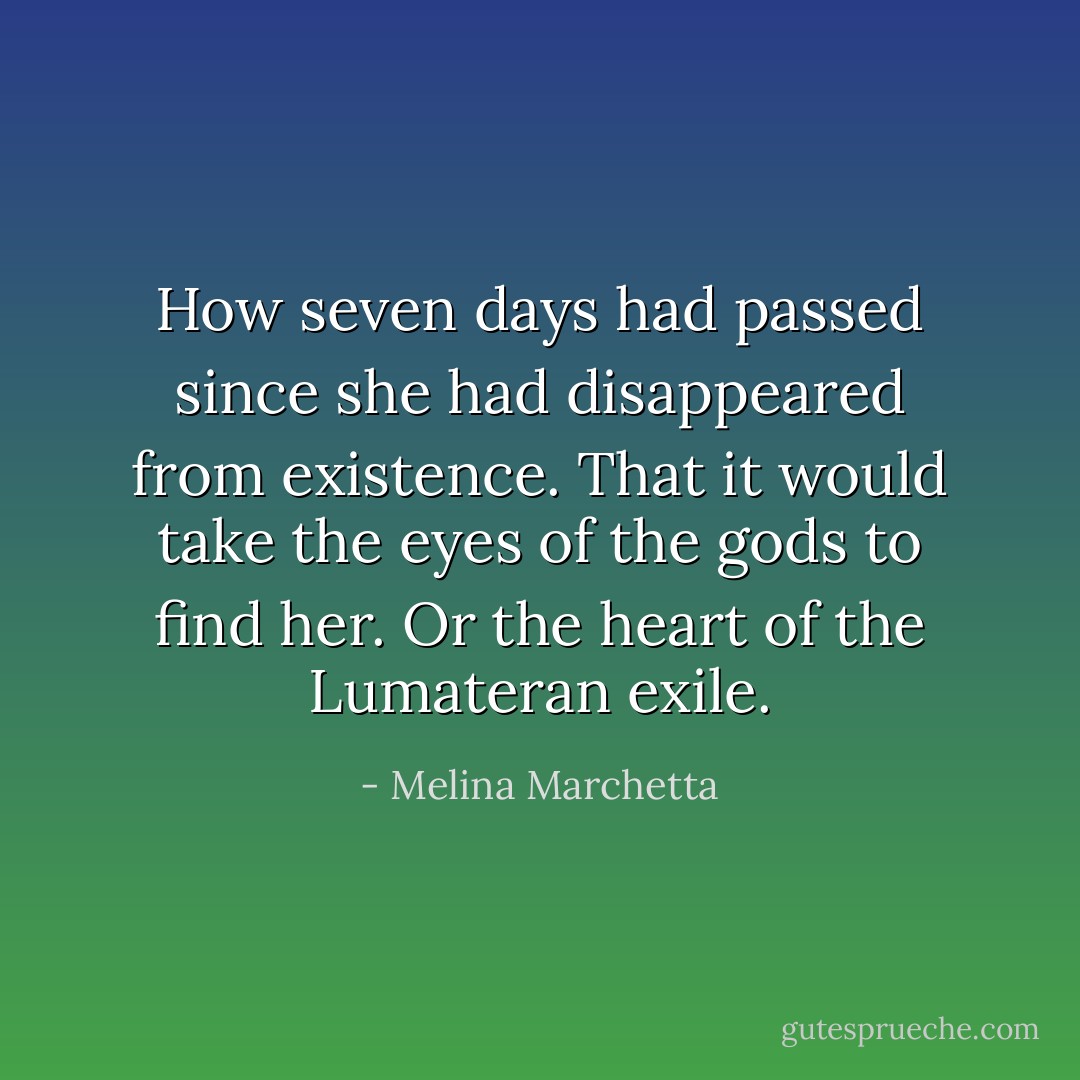 How seven days had passed since she had disappeared from existence.<br />That it would take the eyes of the gods to find her.<br />Or the heart of the Lumateran exile. - Melina Marchetta