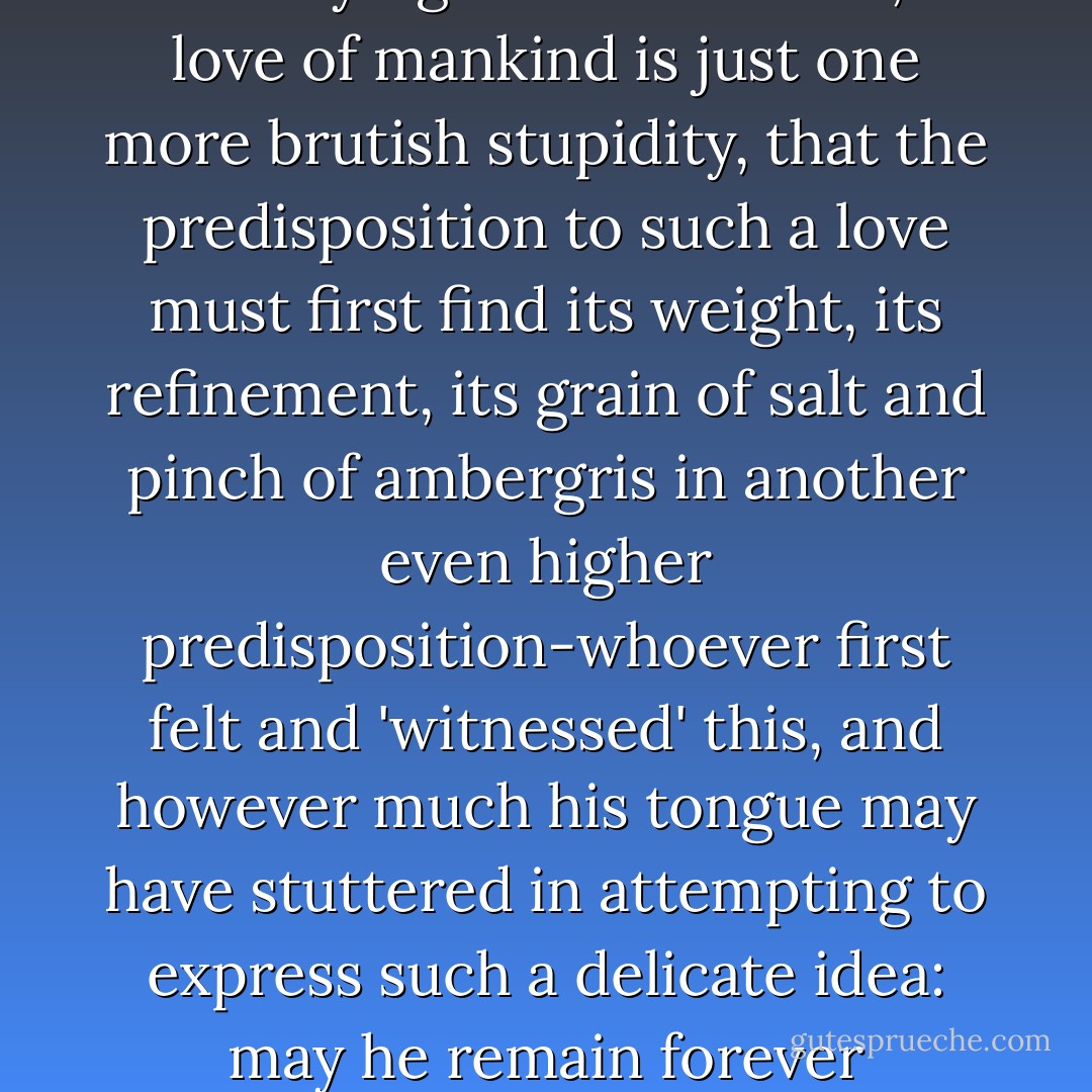 To love mankind for the sake of God-that has been the most nobel and far-fetched feeling yet achieved by human beings. The idea that without some sanctifying ulterior motive, a love of mankind is just one more brutish stupidity, that the predisposition to such a love must first find its weight, its refinement, its grain of salt and pinch of ambergris in another even higher predisposition-whoever first felt and 'witnessed' this, and however much his tongue may have stuttered in attempting to express such a delicate idea: may he remain forever venerable and holy in our sight as the man who as yet has flown the highest and erred the most beautifully! - Friedrich Nietzsche