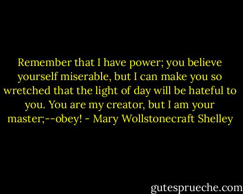 Remember that I have power; you believe yourself miserable, but I can make you so wretched that the light of day will be hateful to you. You are my creator, but I am your master;--obey! - Mary Wollstonecraft Shelley