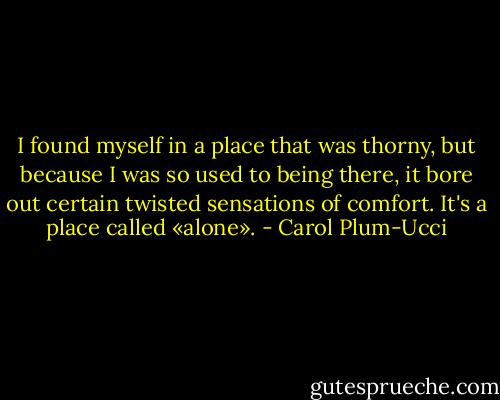 I found myself in a place that was thorny, but because I was so used to being there, it bore out certain twisted sensations of comfort. It's a place called «alone». - Carol Plum-Ucci