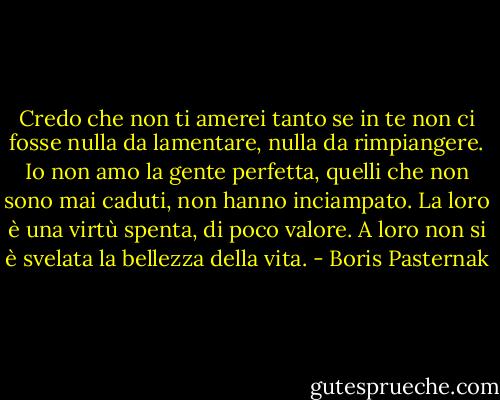 Credo che non ti amerei tanto se in te non ci fosse nulla da lamentare, nulla da rimpiangere. Io non amo la gente perfetta, quelli che non sono mai caduti, non hanno inciampato. La loro è una virtù spenta, di poco valore. A loro non si è svelata la bellezza della vita. - Boris Pasternak