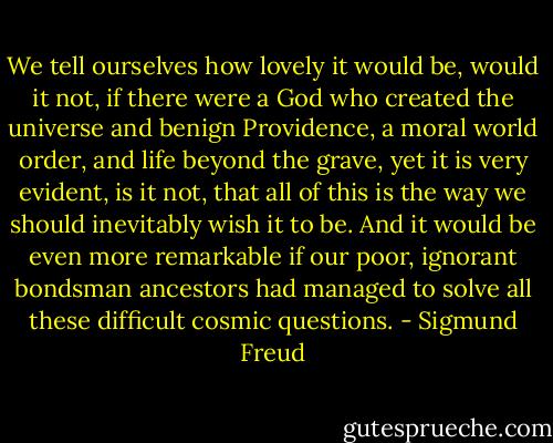 We tell ourselves how lovely it would be, would it not, if there were a God who created the universe and benign Providence, a moral world order, and life beyond the grave, yet it is very evident, is it not, that all of this is the way we should inevitably wish it to be. And it would be even more remarkable if our poor, ignorant bondsman ancestors had managed to solve all these difficult cosmic questions. - Sigmund Freud
