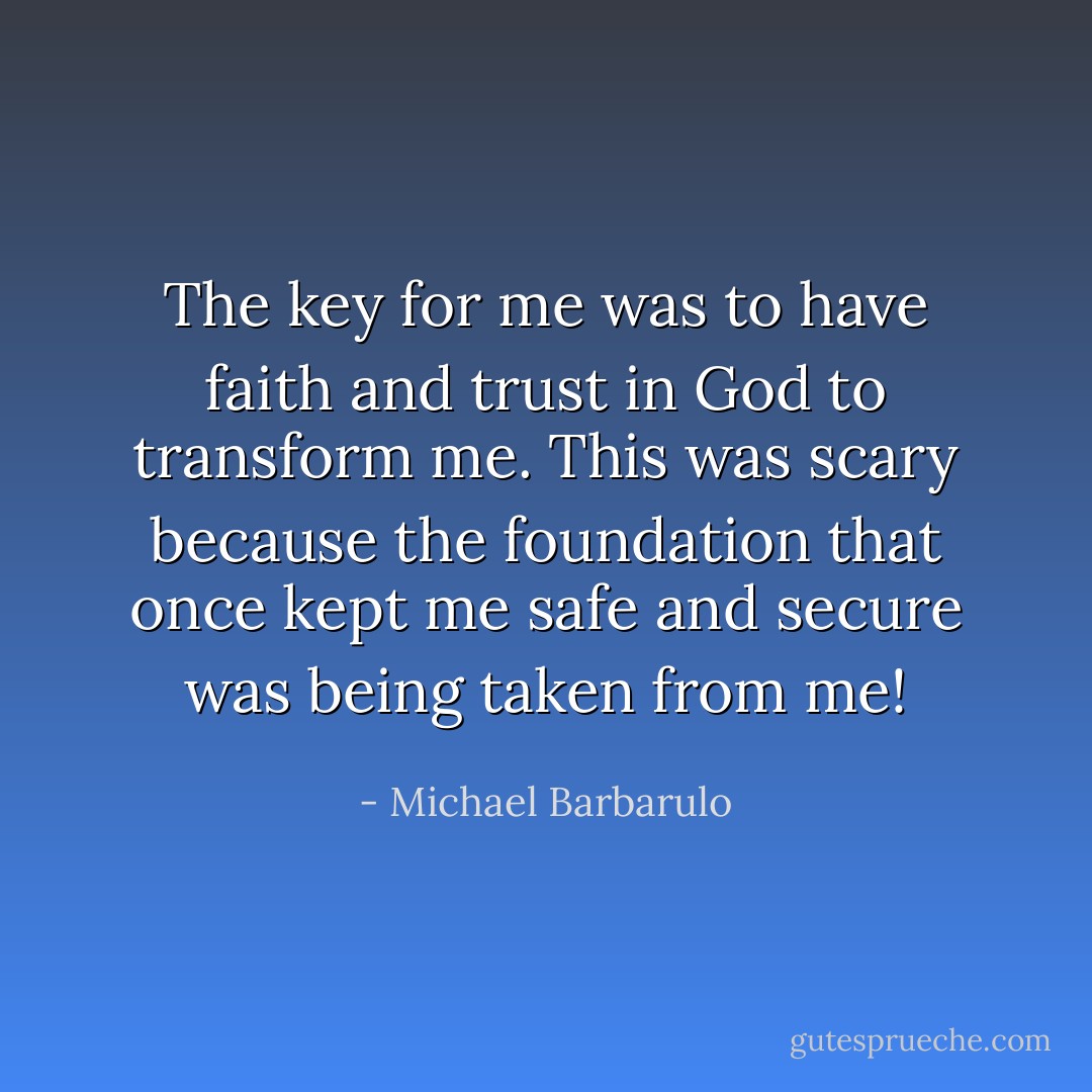 The key for me was to have faith and trust in God to transform me. This was scary because the foundation that once kept me safe and secure was being taken from me! - Michael Barbarulo