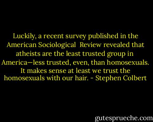 Luckily, a recent survey published in the American Sociological <br />Review revealed that atheists are the least trusted group in <br />America—less trusted, even, than homosexuals. It makes sense at least we trust the homosexuals with our hair. - Stephen Colbert