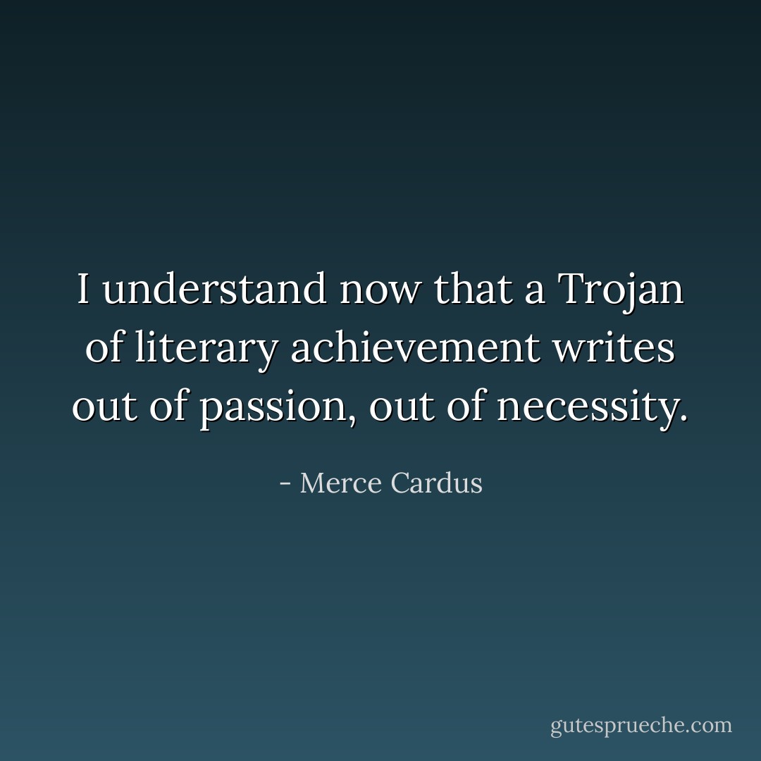 I understand now that a Trojan of literary achievement writes out of passion, out of necessity. - Merce Cardus