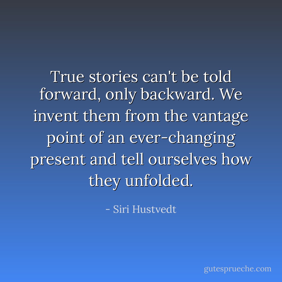 True stories can't be told forward, only backward. We invent them from the vantage point of an ever-changing present and tell ourselves how they unfolded. - Siri Hustvedt