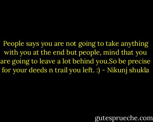 People says you are not going to take anything with you at the end but people, mind that you are going to leave a lot behind you.So be precise for your deeds n trail you left. :) - Nikunj shukla