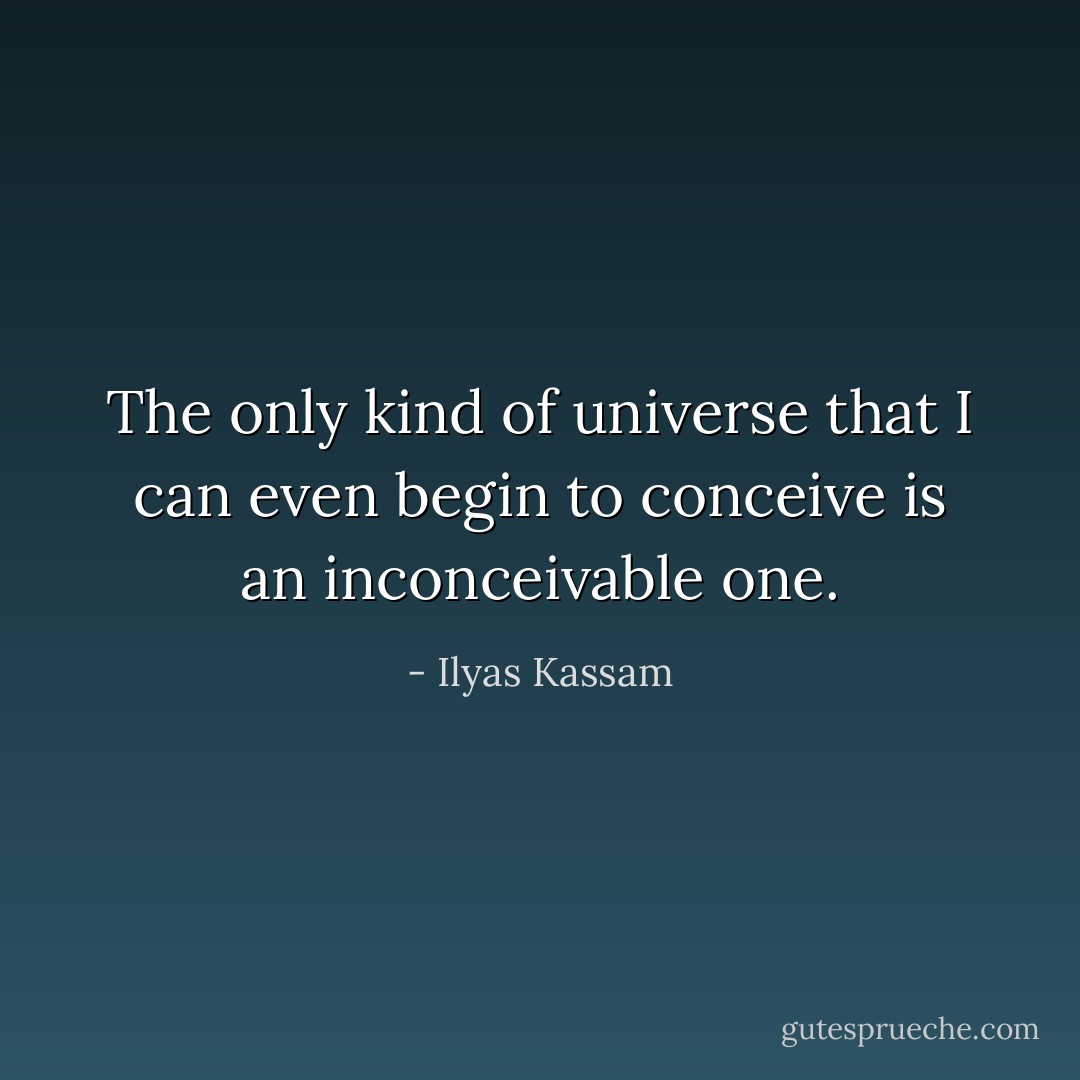 The only kind of universe that I can even begin to conceive is an inconceivable one. - Ilyas Kassam