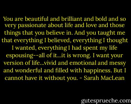 You are beautiful and brilliant and bold and so very passionate about life and love and those things that you believe in. And you taught me that everything I believed, everything I thought I wanted, everything I had spent my life espousing--all of it...it is wrong. I want your version of life...vivid and emotional and messy and wonderful and filled with happiness. But I cannot have it without you. - Sarah MacLean
