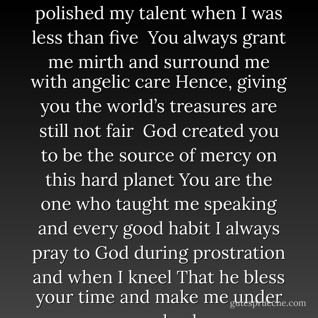 You carried me nine months before bringing me to life <br />You polished my talent when I was less than five <br />You always grant me mirth and surround me with angelic care<br />Hence, giving you the world’s treasures are still not fair <br />God created you to be the source of mercy on this hard planet<br />You are the one who taught me speaking and every good habit<br />I always pray to God during prostration and when I kneel<br />That he bless your time and make me under your heel - Yasser Kashef