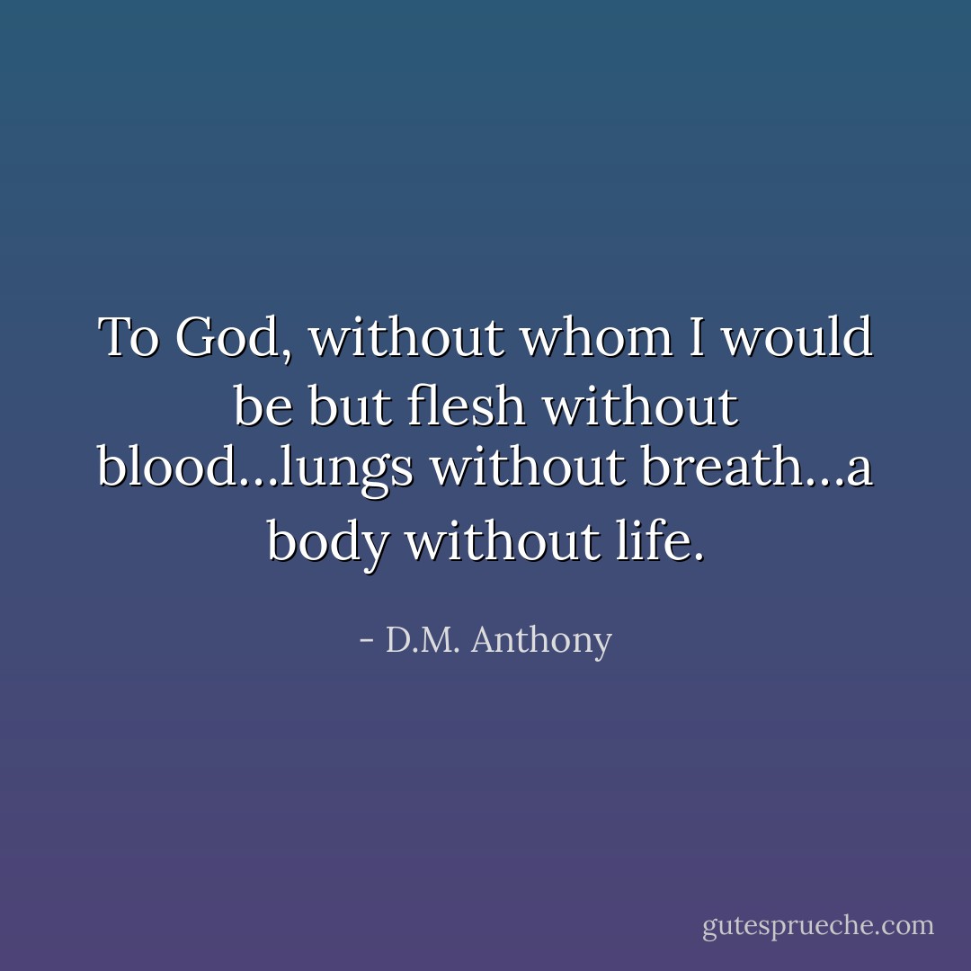 To God, without whom I would be but flesh without blood…lungs without breath…a body without life. - D.M. Anthony