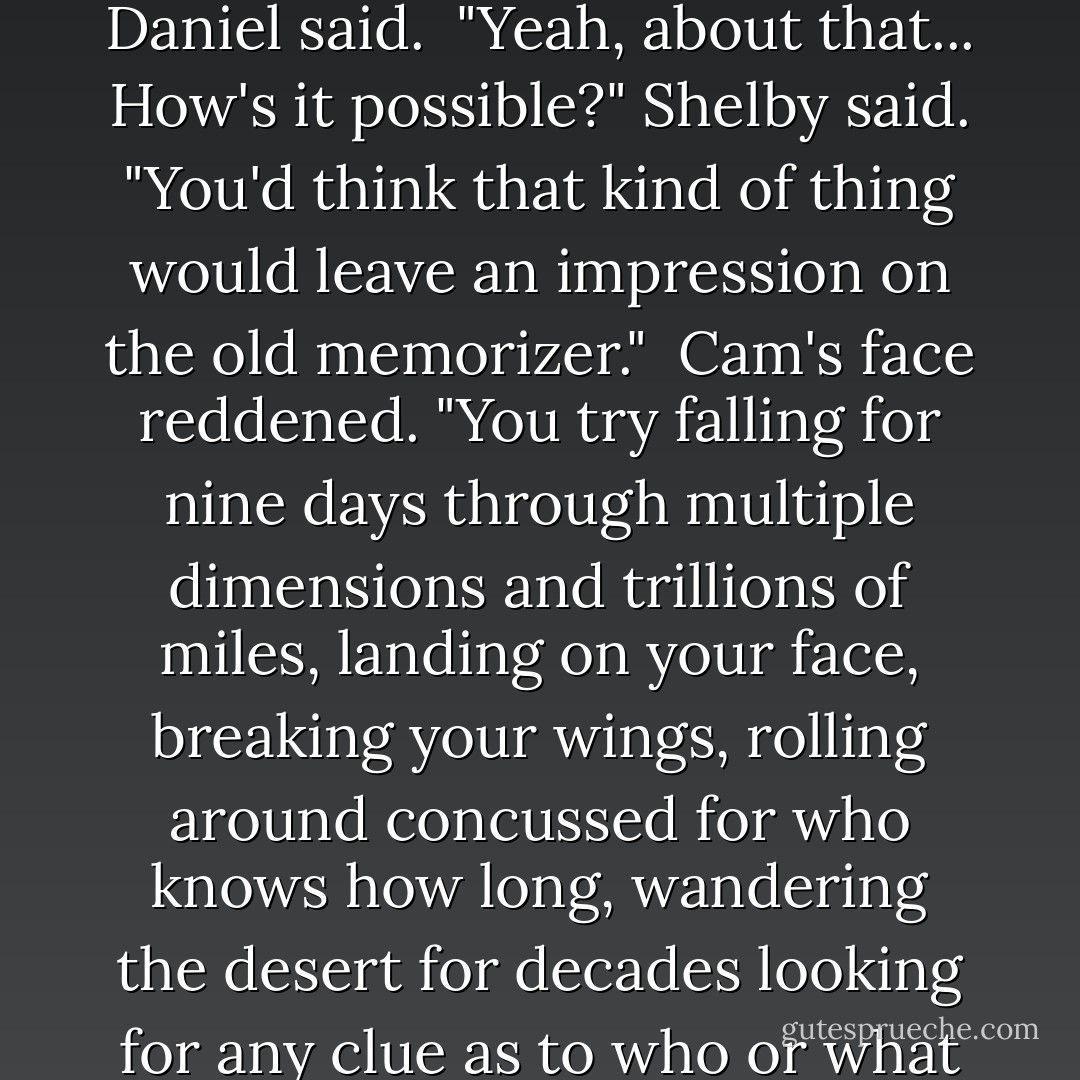 Last night we told you that none of the angels remember where we landed when we fell," Daniel said.<br /><br />"Yeah, about that... How's it possible?" Shelby said. "You'd think that kind of thing would leave an impression on the old memorizer."<br /><br />Cam's face reddened. "You try falling for nine days through multiple dimensions and trillions of miles, landing on your face, breaking your wings, rolling around concussed for who knows how long, wandering the desert for decades looking for any clue as to who or what or where you are - then talk to me about the old memorizer. - Lauren Kate