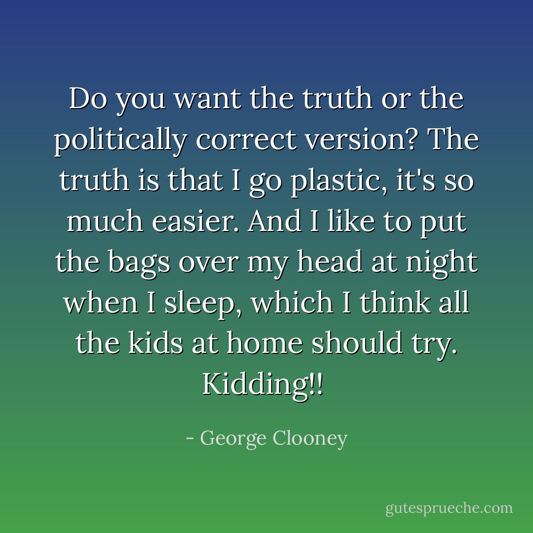 Do you want the truth or the politically correct version? The truth is that I go plastic, it's so much easier. And I like to put the bags over my head at night when I sleep, which I think all the kids at home should try. Kidding!!  - George Clooney