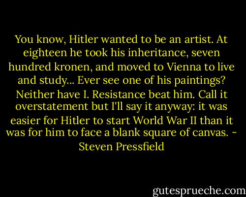 You know, Hitler wanted to be an artist. At eighteen he took his inheritance, seven hundred kronen, and moved to Vienna to live and study... Ever see one of his paintings? Neither have I. Resistance beat him. Call it overstatement but I'll say it anyway: it was easier for Hitler to start World War II than it was for him to face a blank square of canvas. - Steven Pressfield