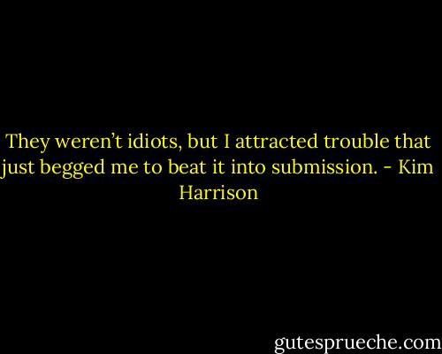 They weren’t idiots, but I attracted trouble that just begged me to beat it into submission. - Kim Harrison