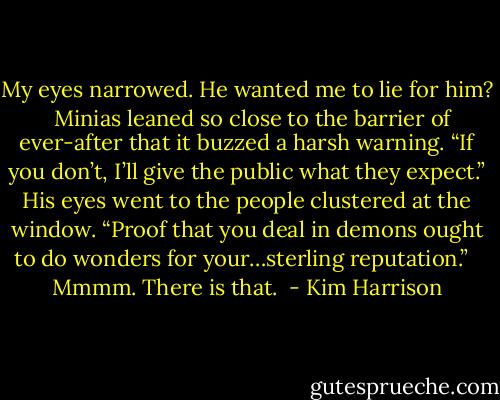 My eyes narrowed. He wanted me to lie for him? <br /><br />Minias leaned so close to the barrier of ever-after that it buzzed a harsh warning. “If you don’t, I’ll give the public what they expect.” His eyes went to the people clustered at the window. “Proof that you deal in demons ought to do wonders for your…sterling reputation.” <br /><br />Mmmm. There is that.  - Kim Harrison