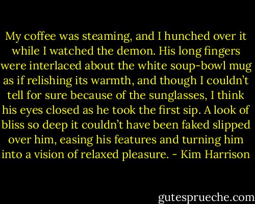 My coffee was steaming, and I hunched over it while I watched the demon. His long fingers were interlaced about the white soup-bowl mug as if relishing its warmth, and though I couldn’t tell for sure because of the sunglasses, I think his eyes closed as he took the first sip. A look of bliss so deep it couldn’t have been faked slipped over him, easing his features and turning him into a vision of relaxed pleasure. - Kim Harrison