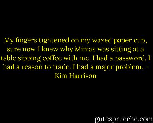My fingers tightened on my waxed paper cup, sure now I knew why Minias was sitting at a table sipping coffee with me. I had a password. I had a reason to trade. I had a major problem. - Kim Harrison