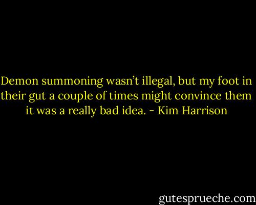 Demon summoning wasn’t illegal, but my foot in their gut a couple of times might convince them it was a really bad idea. - Kim Harrison