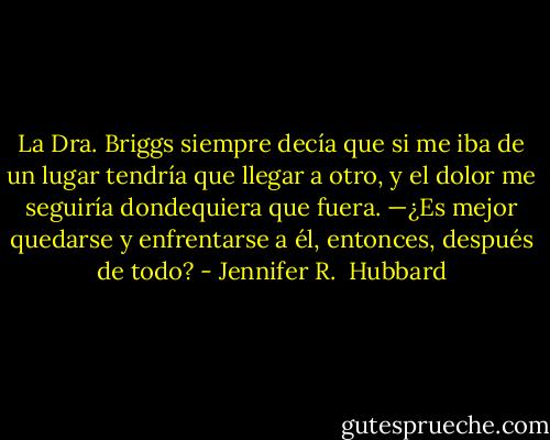 La Dra. Briggs siempre decía que si me iba de un lugar tendría que llegar a otro, y el dolor me seguiría dondequiera que fuera. —¿Es mejor quedarse y enfrentarse a él, entonces, después de todo? - Jennifer R.  Hubbard