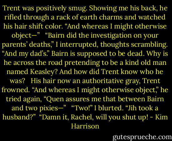 Trent was positively smug. Showing me his back, he rifled through a rack of earth charms and watched his hair shift color. “And whereas I might otherwise object—” <br /><br />“Bairn did the investigation on your parents’ deaths,” I interrupted, thoughts scrambling. “And my dad’s.” Bairn is supposed to be dead. Why is he across the road pretending to be a kind old man named Keasley? And how did Trent know who he was? <br /><br />His hair now an authoritative gray, Trent frowned. “And whereas I might otherwise object,” he tried again, “Quen assures me that between Bairn and two pixies—” <br /><br />“Two!” I blurted. “Jih took a husband?”<br /><br />“Damn it, Rachel, will you shut up! - Kim Harrison
