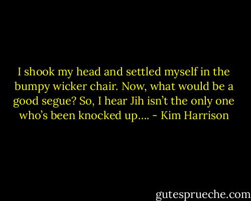I shook my head and settled myself in the bumpy wicker chair. Now, what would be a good segue? So, I hear Jih isn’t the only one who’s been knocked up…. - Kim Harrison