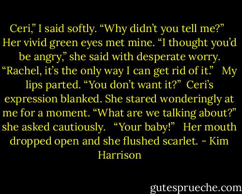 Ceri,” I said softly. “Why didn’t you tell me?” <br /><br />Her vivid green eyes met mine. “I thought you’d be angry,” she said with desperate worry. “Rachel, it’s the only way I can get rid of it.” <br /><br />My lips parted. “You don’t want it?”<br /><br />Ceri’s expression blanked. She stared wonderingly at me for a moment. “What are we talking about?” she asked cautiously. <br /><br />“Your baby!” <br /><br />Her mouth dropped open and she flushed scarlet. - Kim Harrison