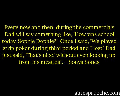 Every now and then,<br />during the commercials<br />Dad will say something like,<br />'How was school today, Sophie Dophie?'<br /><br />Once I said, 'We played strip poker<br />during third period and I lost.'<br />Dad just said, 'That's nice,'<br />without even looking up from his meatloaf. - Sonya Sones