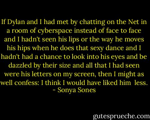 If Dylan and I had met<br />by chatting on the Net<br />in a room of cyberspace<br />instead of face to face<br />and I hadn't seen his lips<br />or the way he moves his hips<br />when he does that sexy dance<br />and I hadn't had a chance<br />to look into his eyes<br />and be dazzled by their size<br />and all that I had seen<br />were his letters on my screen,<br />then I might as well confess:<br />I think I would have liked him<br /><br />less. - Sonya Sones