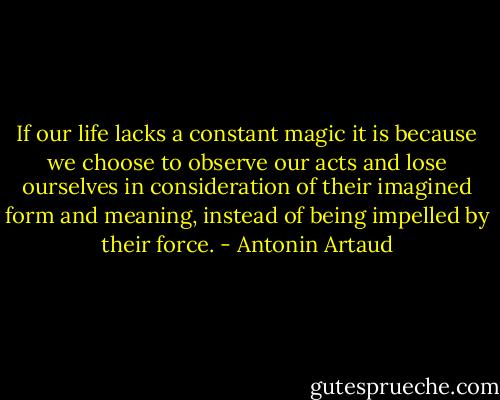If our life lacks a constant magic it is because we choose to observe our acts and lose ourselves in consideration of their imagined form and meaning, instead of being impelled by their force. - Antonin Artaud