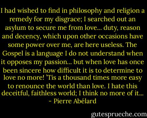 I had wished to find in philosophy and religion a remedy for my disgrace; I searched out an asylum to secure me from love... duty, reason and decency, which upon other occasions have some power over me, are here useless. The Gospel is a language I do not understand when it opposes my passion... but when love has once been sincere how difficult it is to determine to love no more! ’Tis a thousand times more easy to renounce the world than love. I hate this deceitful, faithless world; I think no more of it... - Pierre Abélard