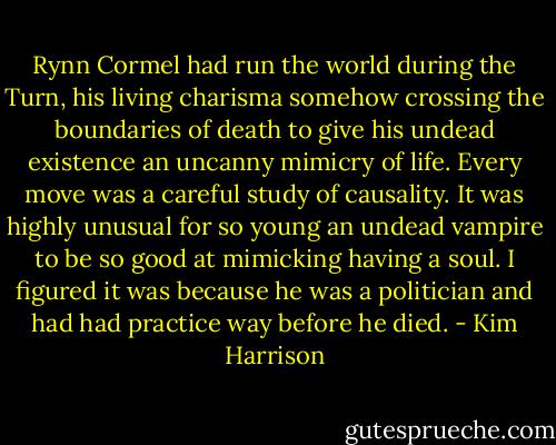 Rynn Cormel had run the world during the Turn, his living charisma somehow crossing the boundaries of death to give his undead existence an uncanny mimicry of life. Every move was a careful study of causality. It was highly unusual for so young an undead vampire to be so good at mimicking having a soul. I figured it was because he was a politician and had had practice way before he died. - Kim Harrison