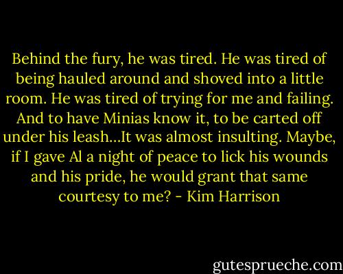 Behind the fury, he was tired. He was tired of being hauled around and shoved into a little room. He was tired of trying for me and failing. And to have Minias know it, to be carted off under his leash…It was almost insulting. Maybe, if I gave Al a night of peace to lick his wounds and his pride, he would grant that same courtesy to me? - Kim Harrison