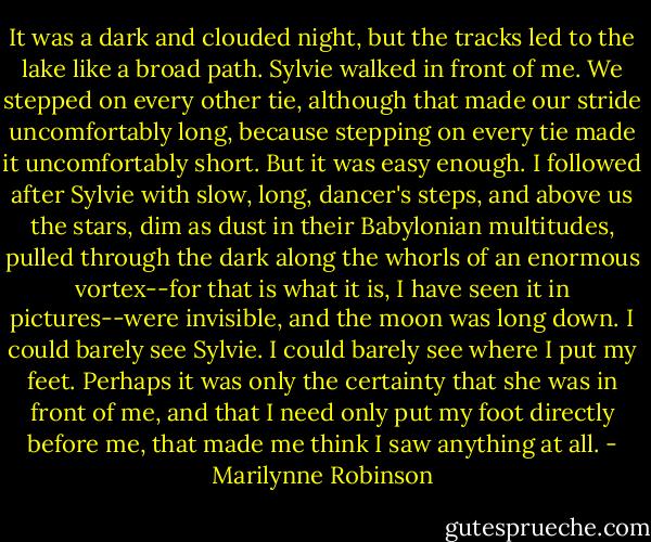 It was a dark and clouded night, but the tracks led to the lake like a broad path. Sylvie walked in front of me. We stepped on every other tie, although that made our stride uncomfortably long, because stepping on every tie made it uncomfortably short. But it was easy enough. I followed after Sylvie with slow, long, dancer's steps, and above us the stars, dim as dust in their Babylonian multitudes, pulled through the dark along the whorls of an enormous vortex--for that is what it is, I have seen it in pictures--were invisible, and the moon was long down. I could barely see Sylvie. I could barely see where I put my feet. Perhaps it was only the certainty that she was in front of me, and that I need only put my foot directly before me, that made me think I saw anything at all. - Marilynne Robinson