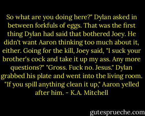 So what are you doing here?" Dylan asked in between forkfuls of eggs.<br />That was the first thing Dylan had said that bothered Joey. He didn't want Aaron thinking too much about it, either. Going for the kill, Joey said, "I suck your brother's cock and take it up my ass. Any more questions?"<br />"Gross. Fuck no. Jesus." Dylan grabbed his plate and went into the living room.<br />"If you spill anything clean it up," Aaron yelled after him. - K.A. Mitchell