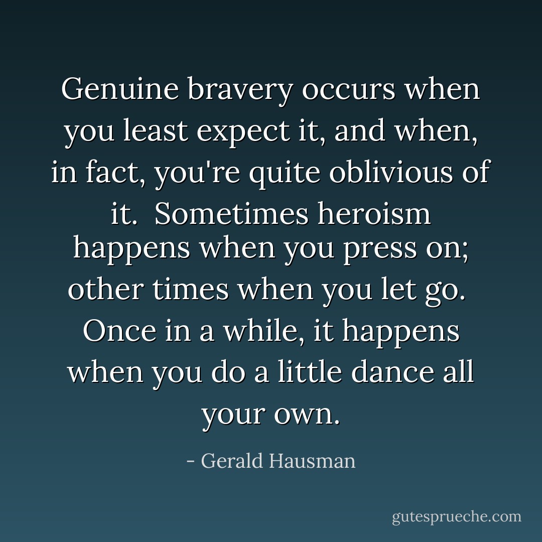 Genuine bravery occurs when you least expect it, and when, in fact, you're quite oblivious of it.  Sometimes heroism happens when you press on; other times when you let go.  Once in a while, it happens when you do a little dance all your own. - Gerald Hausman