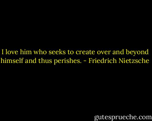 I love him who seeks to create over and beyond himself and thus perishes. - Friedrich Nietzsche