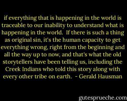 if everything that is happening in the world is traceable to our inability to understand what is happening in the world.  If there is such a thing as original sin, it's the human capacity to get everything wrong, right from the beginning and all the way up to now, and that's what the old storytellers have been telling us, including the Creek Indians who told this story along with every other tribe on earth.  - Gerald Hausman