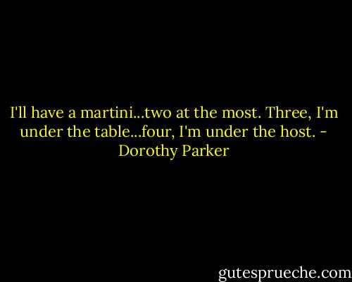 I'll have a martini...two at the most. Three, I'm under the table...four, I'm under the host. - Dorothy Parker