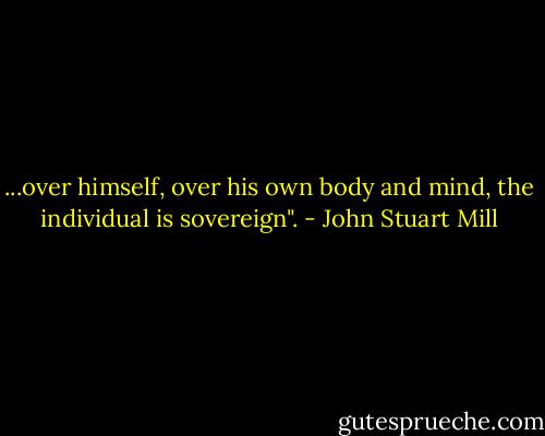 ...over himself, over his own body and mind, the individual is sovereign". - John Stuart Mill
