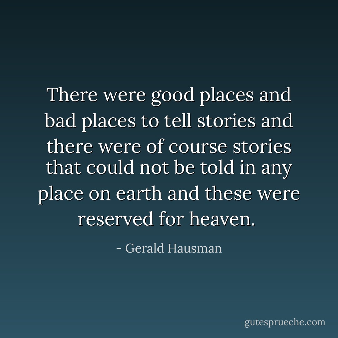 There were good places and bad places to tell stories and there were of course stories that could not be told in any place on earth and these were reserved for heaven.  - Gerald Hausman