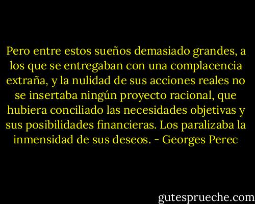 Pero entre estos sueños demasiado grandes, a los que se entregaban con una complacencia extraña, y la nulidad de sus acciones reales no se insertaba ningún proyecto racional, que hubiera conciliado las necesidades objetivas y sus posibilidades financieras. Los paralizaba la inmensidad de sus deseos. - Georges Perec