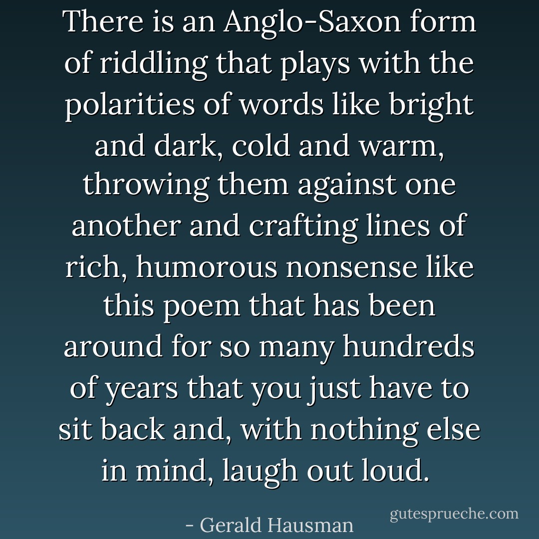 There is an Anglo-Saxon form of riddling that plays with the polarities of words like bright and dark, cold and warm, throwing them against one another and crafting lines of rich, humorous nonsense like this poem that has been around for so many hundreds of years that you just have to sit back and, with nothing else in mind, laugh out loud.  - Gerald Hausman