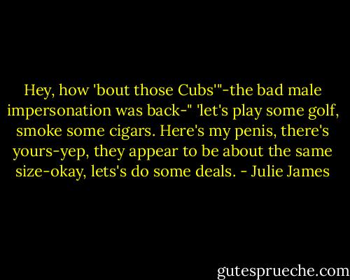 Hey, how 'bout those Cubs'"-the bad male impersonation was back-" 'let's play some golf, smoke some cigars. Here's my penis, there's yours-yep, they appear to be about the same size-okay, lets's do some deals. - Julie James