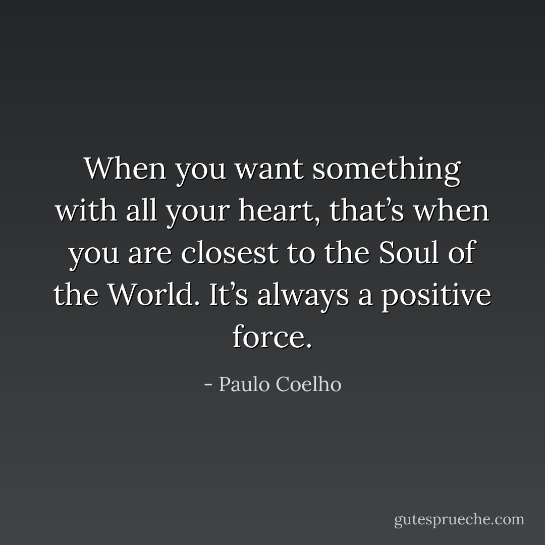When you want something with all your heart, that’s when you are closest to the Soul of the World. It’s always a positive force. - Paulo Coelho