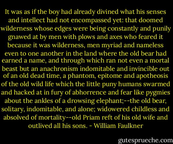 It was as if the boy had already divined what his senses and intellect had not encompassed yet: that doomed wilderness whose edges were being constantly and punily gnawed at by men with plows and axes who feared it because it was wilderness, men myriad and nameless even to one another in the land where the old bear had earned a name, and through which ran not even a mortal beast but an anachronism indomitable and invincible out of an old dead time, a phantom, epitome and apotheosis of the old wild life which the little puny humans swarmed and hacked at in fury of abhorrence and fear like pygmies about the ankles of a drowsing elephant;--the old bear, solitary, indomitable, and alone; widowered childless and absolved of mortality--old Priam reft of his old wife and outlived all his sons. - William Faulkner