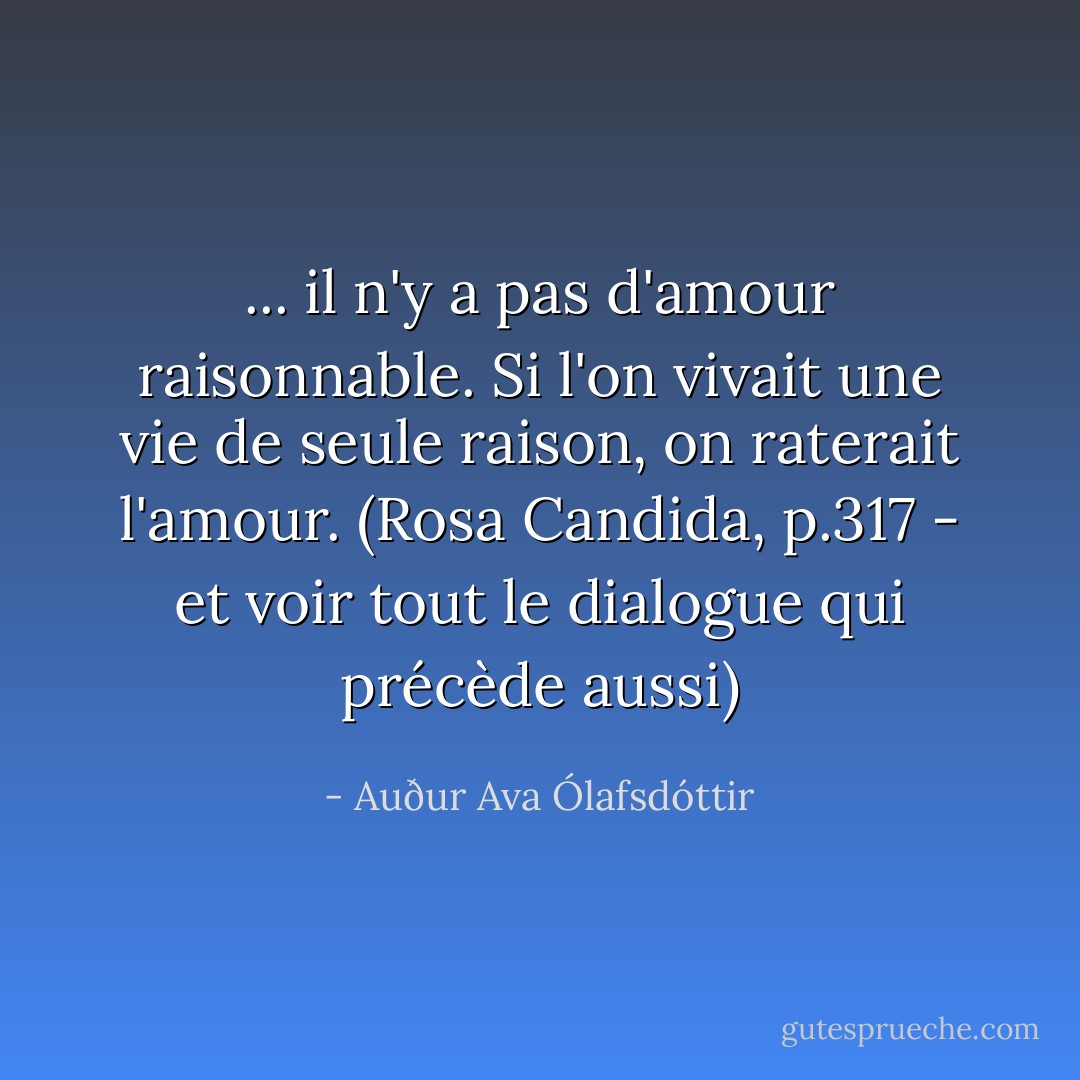 ... il n'y a pas d'amour raisonnable. Si l'on vivait une vie de seule raison, on raterait l'amour. (Rosa Candida, p.317 - et voir tout le dialogue qui précède aussi) - Auður Ava Ólafsdóttir