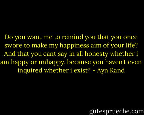 Do you want me to remind you that you once swore to make my happiness aim of your life? And that you cant say in all honesty whether i am happy or unhappy, because you haven't even inquired whether i exist? - Ayn Rand